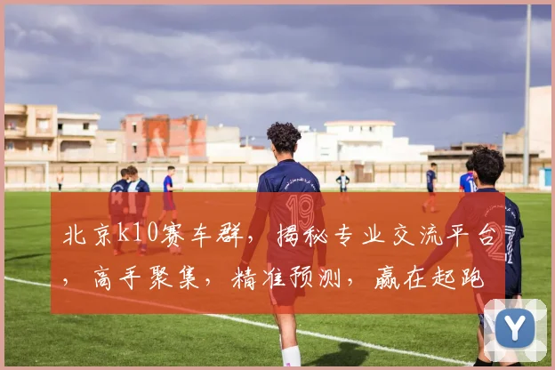 北京k10赛车群，揭秘专业交流平台，高手聚集，精准预测，赢在起跑线，必看