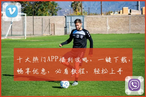 十大热门APP福利攻略，一键下载，畅享优惠，必看教程，轻松上手