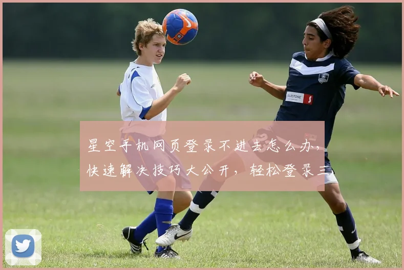 星空手机网页登录不进去怎么办，快速解决技巧大公开，轻松登录三步走