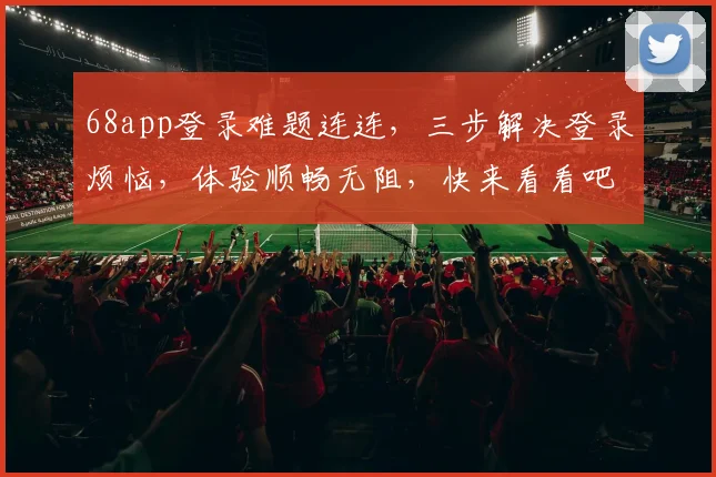 68app登录难题连连，三步解决登录烦恼，体验顺畅无阻，快来看看吧